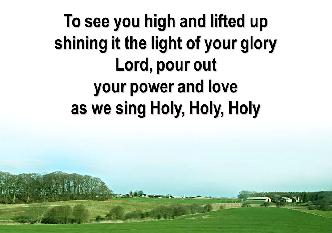 To see you high and lifted up shining it the light of your glory Lord, pour out your power and love as we sing Holy, Holy, Holy