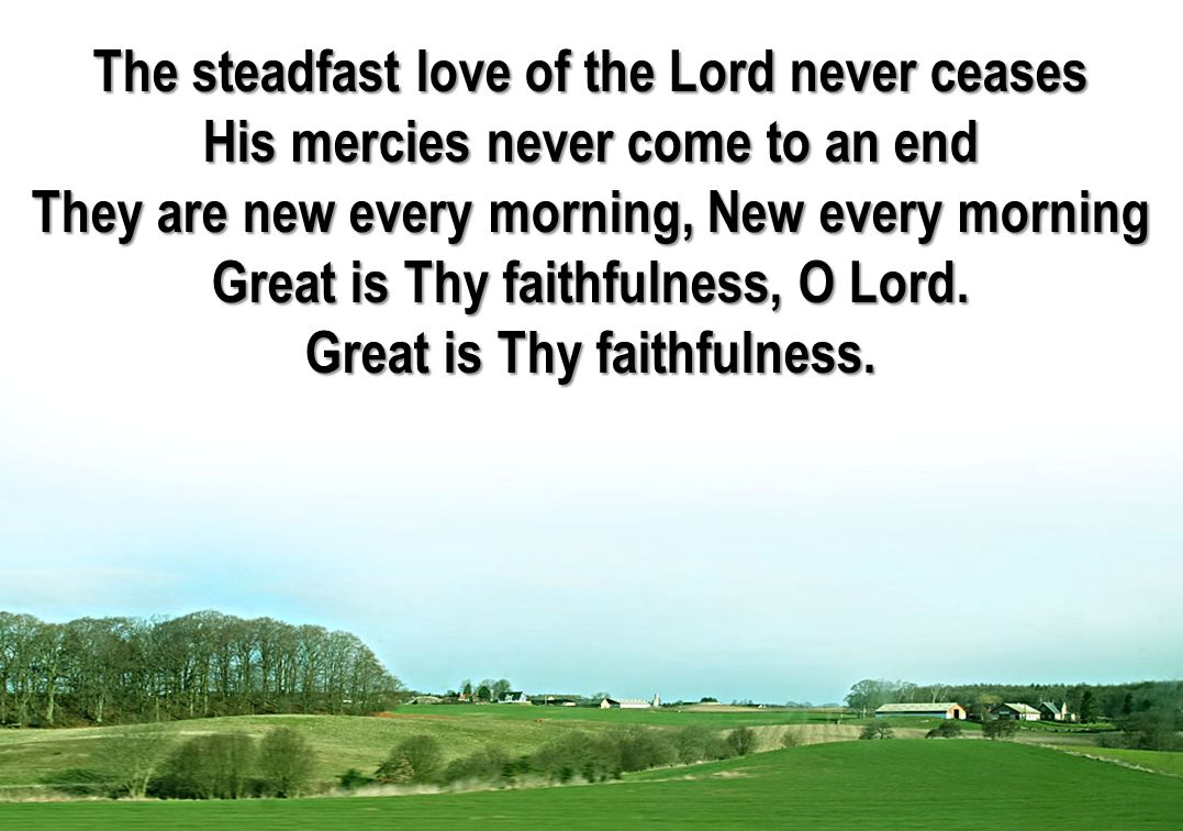 The steadfast love of the Lord never ceases His mercies never come to an end They are new every morning, New every morning Great is Thy faithfulness, O Lord.