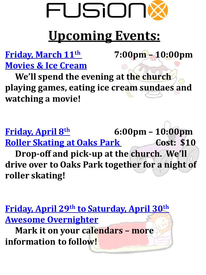 Upcoming Events: Friday, March 11 th 7:00pm – 10:00pm Movies & Ice Cream We’ll spend the evening at the church playing games, eating ice cream sundaes and watching a movie.
