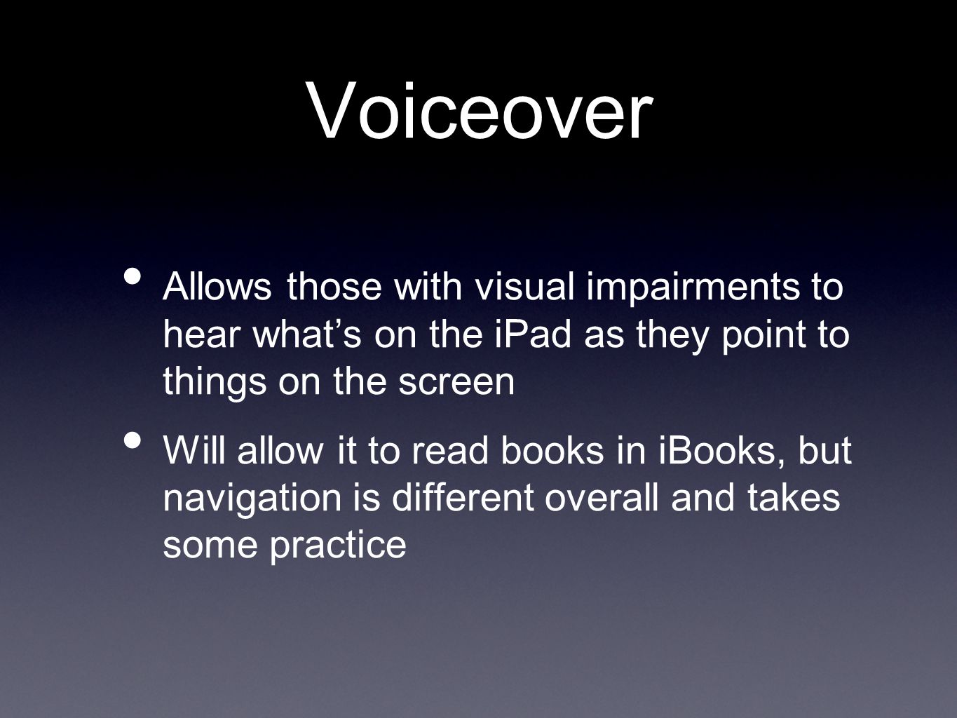 Voiceover Allows those with visual impairments to hear what’s on the iPad as they point to things on the screen Will allow it to read books in iBooks, but navigation is different overall and takes some practice