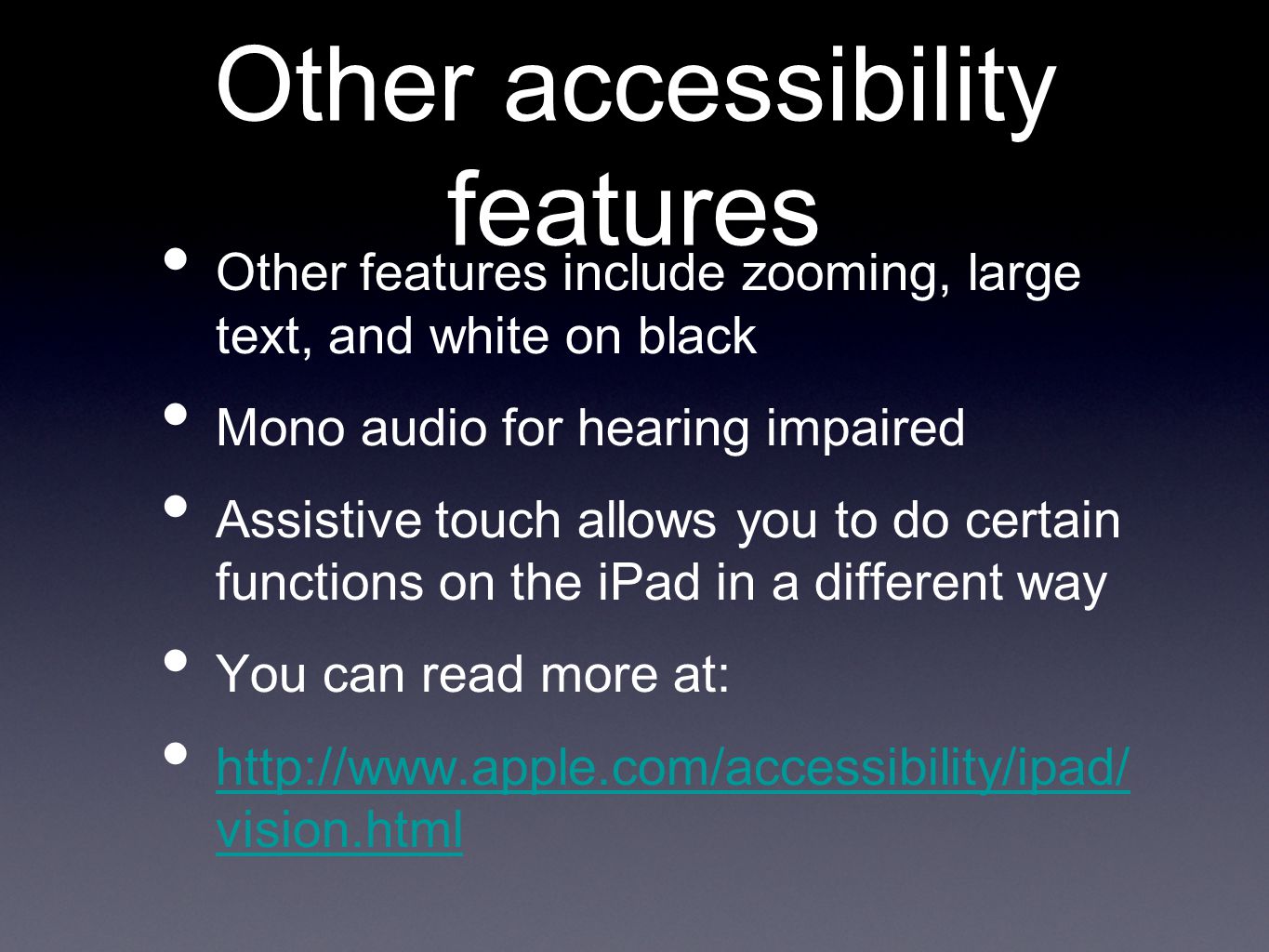 Other accessibility features Other features include zooming, large text, and white on black Mono audio for hearing impaired Assistive touch allows you to do certain functions on the iPad in a different way You can read more at:   vision.html   vision.html