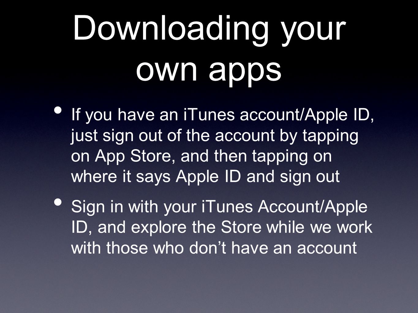 Downloading your own apps If you have an iTunes account/Apple ID, just sign out of the account by tapping on App Store, and then tapping on where it says Apple ID and sign out Sign in with your iTunes Account/Apple ID, and explore the Store while we work with those who don’t have an account
