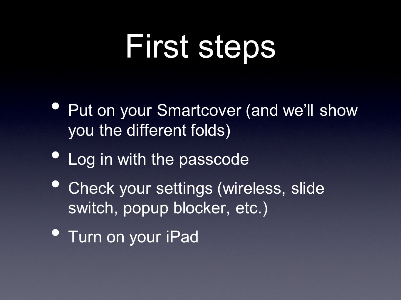 First steps Put on your Smartcover (and we’ll show you the different folds) Log in with the passcode Check your settings (wireless, slide switch, popup blocker, etc.) Turn on your iPad