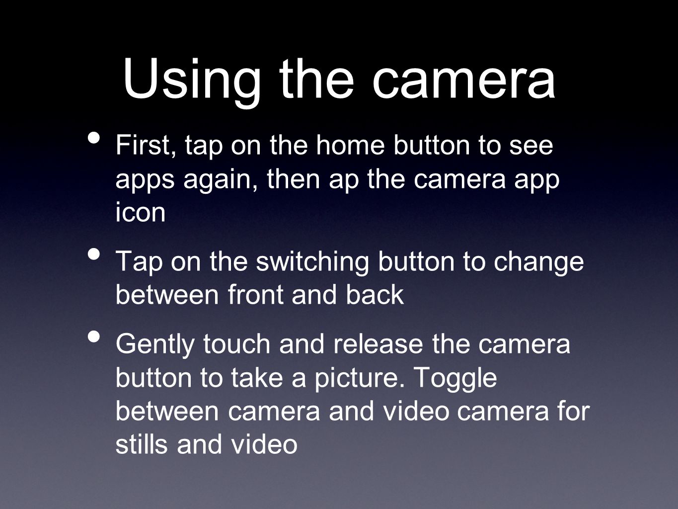 Using the camera First, tap on the home button to see apps again, then ap the camera app icon Tap on the switching button to change between front and back Gently touch and release the camera button to take a picture.