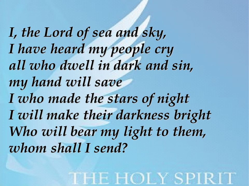 I, the Lord of sea and sky, I have heard my people cry all who dwell in dark and sin, my hand will save I who made the stars of night I will make their darkness bright Who will bear my light to them, whom shall I send
