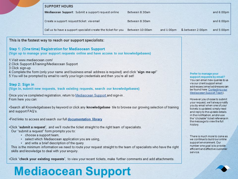 Mediaocean Support SUPPORT HOURS Mediaocean Support: Submit a support request onlineBetween 8:30amand 6:00pm Create a support request ticket via  Between 8:30amand 6:00pm Call us to have a support specialist create the ticket for youBetween 10:00amand 1:00pm& between 2:00pmand 5:00pm Prefer to manage your support requests by  .