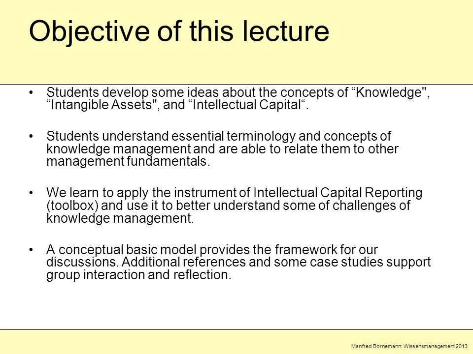 Manfred Bornemann: Wissensmanagement 2013 Objective of this lecture Students develop some ideas about the concepts of Knowledge , Intangible Assets , and Intellectual Capital .