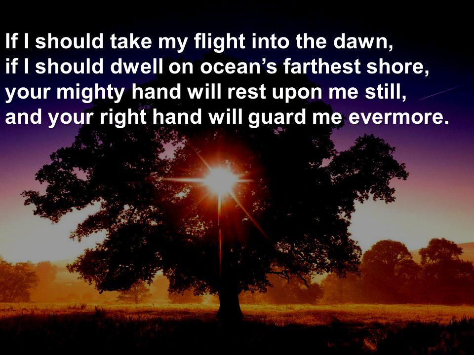 If I should take my flight into the dawn, if I should dwell on ocean’s farthest shore, your mighty hand will rest upon me still, and your right hand will guard me evermore.