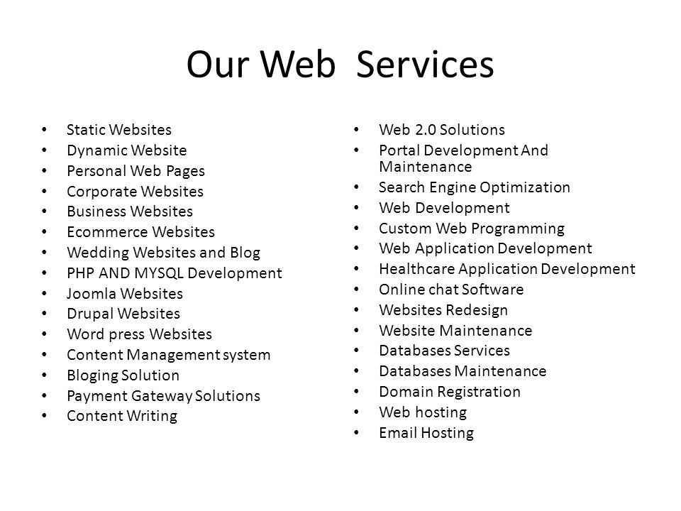Our Web Services Static Websites Dynamic Website Personal Web Pages Corporate Websites Business Websites Ecommerce Websites Wedding Websites and Blog PHP AND MYSQL Development Joomla Websites Drupal Websites Word press Websites Content Management system Bloging Solution Payment Gateway Solutions Content Writing Web 2.0 Solutions Portal Development And Maintenance Search Engine Optimization Web Development Custom Web Programming Web Application Development Healthcare Application Development Online chat Software Websites Redesign Website Maintenance Databases Services Databases Maintenance Domain Registration Web hosting  Hosting