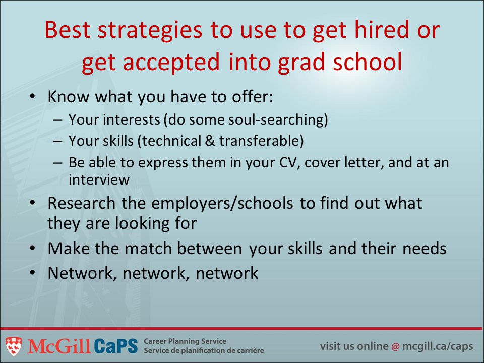 Best strategies to use to get hired or get accepted into grad school Know what you have to offer: – Your interests (do some soul-searching) – Your skills (technical & transferable) – Be able to express them in your CV, cover letter, and at an interview Research the employers/schools to find out what they are looking for Make the match between your skills and their needs Network, network, network