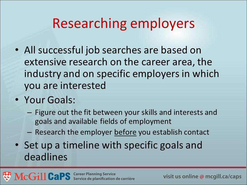Researching employers All successful job searches are based on extensive research on the career area, the industry and on specific employers in which you are interested Your Goals: – Figure out the fit between your skills and interests and goals and available fields of employment – Research the employer before you establish contact Set up a timeline with specific goals and deadlines