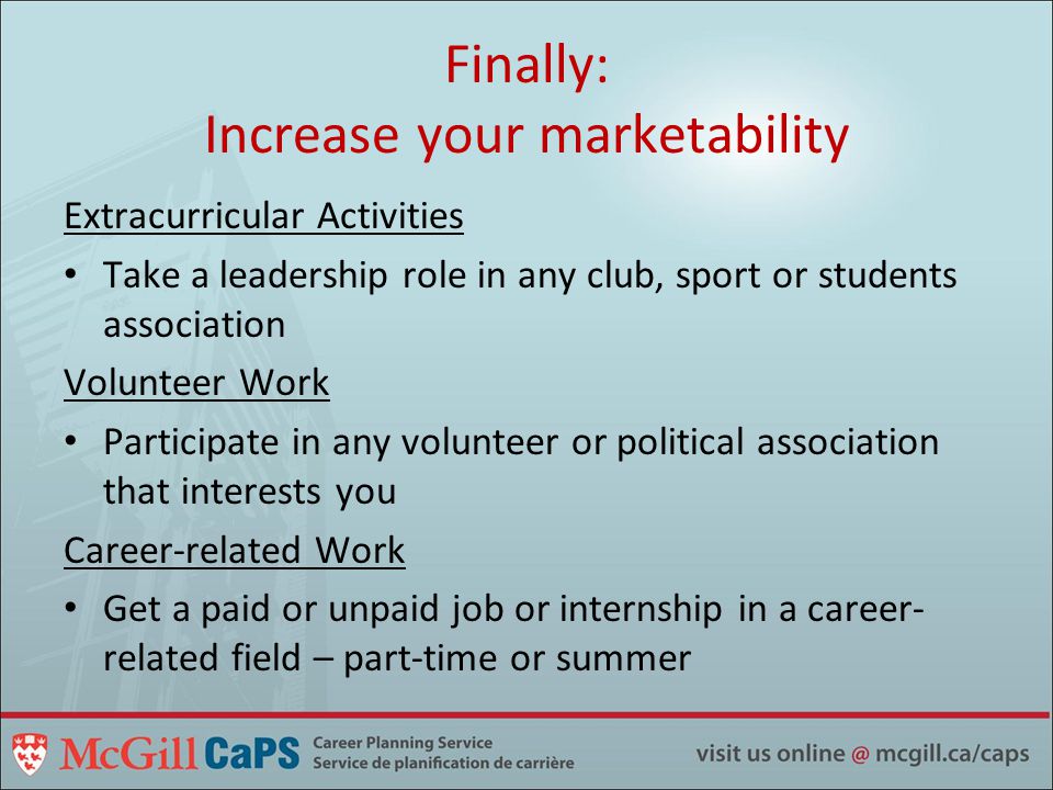 Finally: Increase your marketability Extracurricular Activities Take a leadership role in any club, sport or students association Volunteer Work Participate in any volunteer or political association that interests you Career-related Work Get a paid or unpaid job or internship in a career- related field – part-time or summer