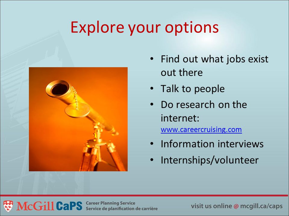 Explore your options Find out what jobs exist out there Talk to people Do research on the internet:     Information interviews Internships/volunteer