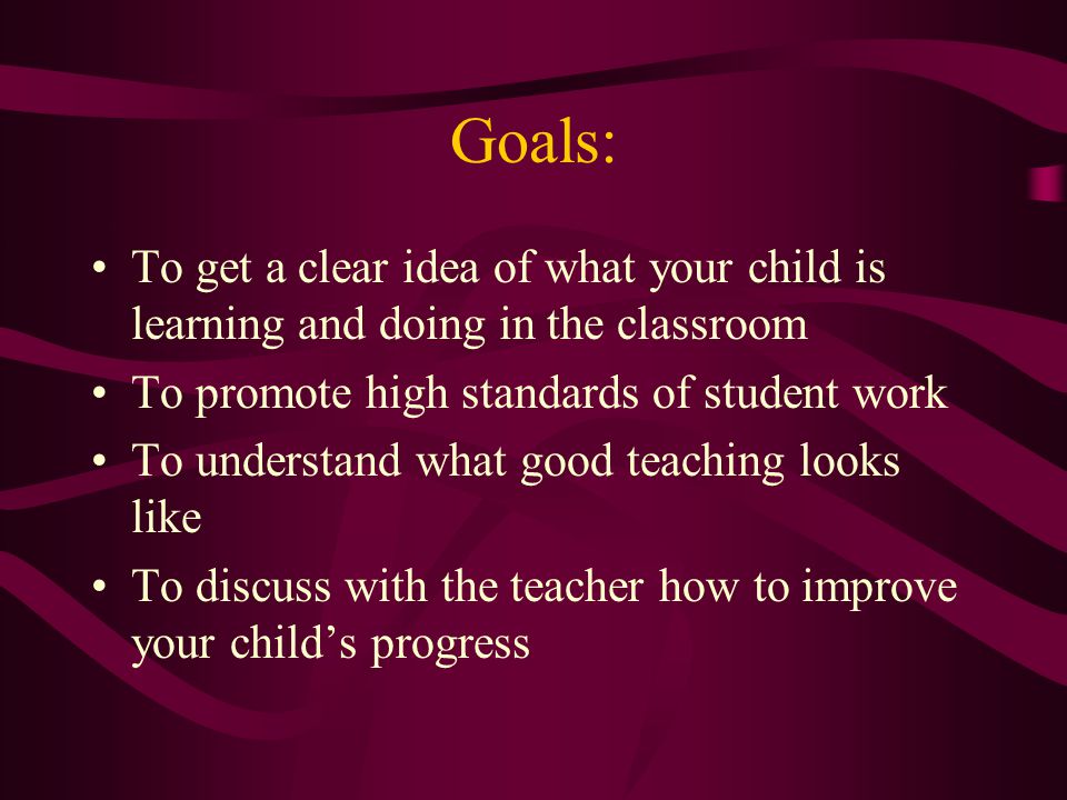 Goals: To get a clear idea of what your child is learning and doing in the classroom To promote high standards of student work To understand what good teaching looks like To discuss with the teacher how to improve your child’s progress