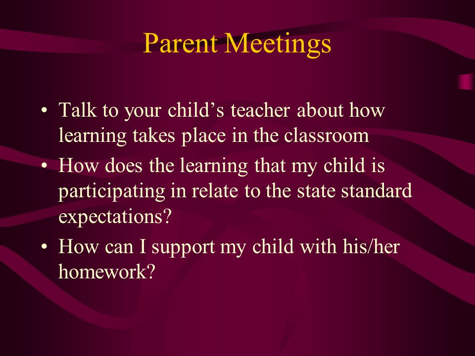 Parent Meetings Talk to your child’s teacher about how learning takes place in the classroom How does the learning that my child is participating in relate to the state standard expectations.