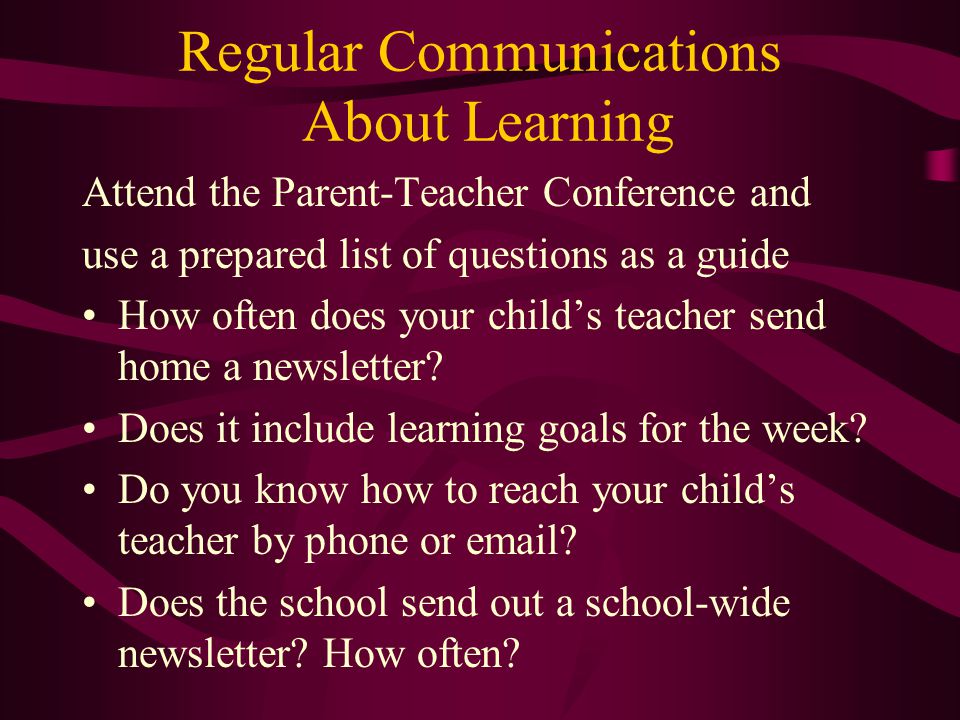 Regular Communications About Learning Attend the Parent-Teacher Conference and use a prepared list of questions as a guide How often does your child’s teacher send home a newsletter.
