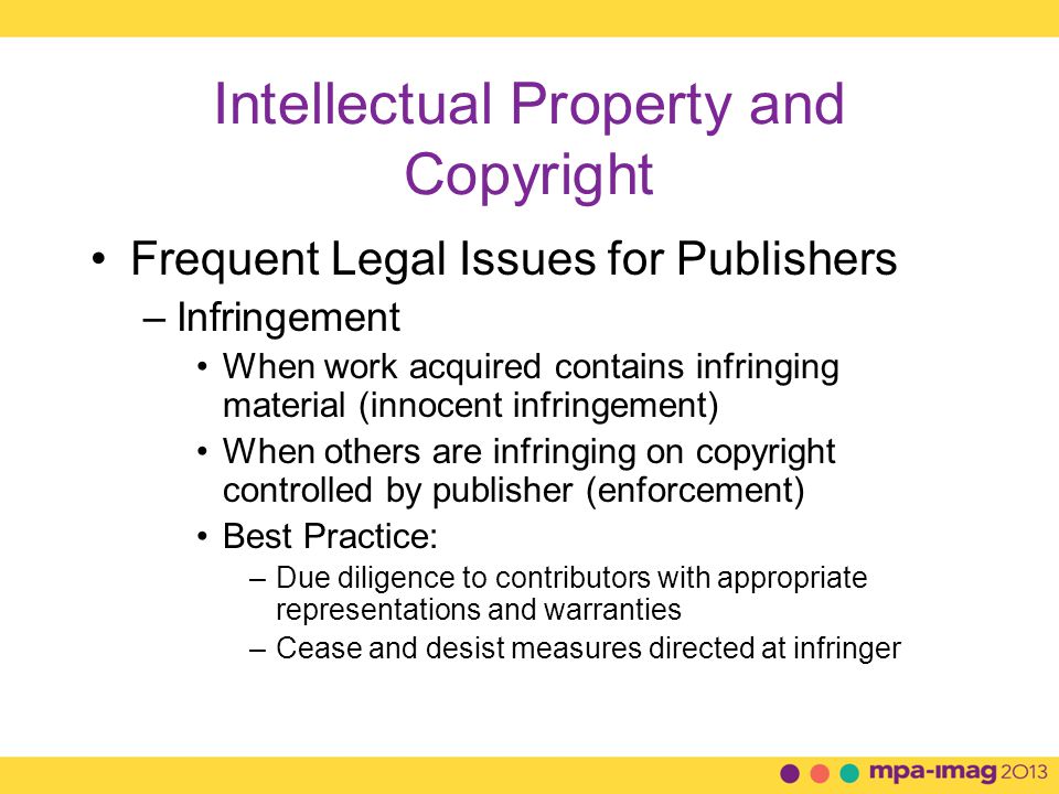 Intellectual Property and Copyright Frequent Legal Issues for Publishers –Infringement When work acquired contains infringing material (innocent infringement) When others are infringing on copyright controlled by publisher (enforcement) Best Practice: –Due diligence to contributors with appropriate representations and warranties –Cease and desist measures directed at infringer