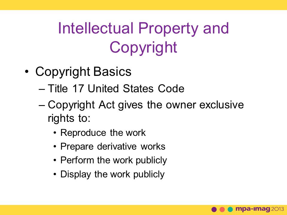Intellectual Property and Copyright Copyright Basics –Title 17 United States Code –Copyright Act gives the owner exclusive rights to: Reproduce the work Prepare derivative works Perform the work publicly Display the work publicly