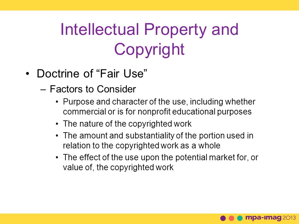 Intellectual Property and Copyright Doctrine of Fair Use –Factors to Consider Purpose and character of the use, including whether commercial or is for nonprofit educational purposes The nature of the copyrighted work The amount and substantiality of the portion used in relation to the copyrighted work as a whole The effect of the use upon the potential market for, or value of, the copyrighted work