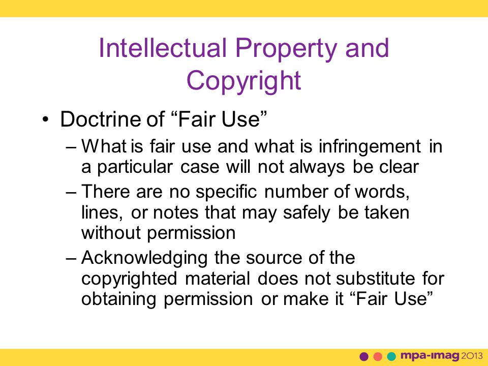 Intellectual Property and Copyright Doctrine of Fair Use –What is fair use and what is infringement in a particular case will not always be clear –There are no specific number of words, lines, or notes that may safely be taken without permission –Acknowledging the source of the copyrighted material does not substitute for obtaining permission or make it Fair Use