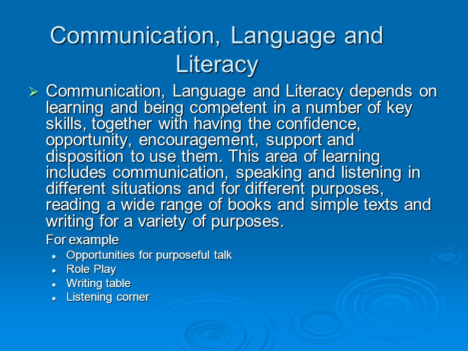 Communication, Language and Literacy  Communication, Language and Literacy depends on learning and being competent in a number of key skills, together with having the confidence, opportunity, encouragement, support and disposition to use them.