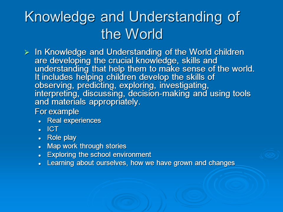 Knowledge and Understanding of the World  In Knowledge and Understanding of the World children are developing the crucial knowledge, skills and understanding that help them to make sense of the world.