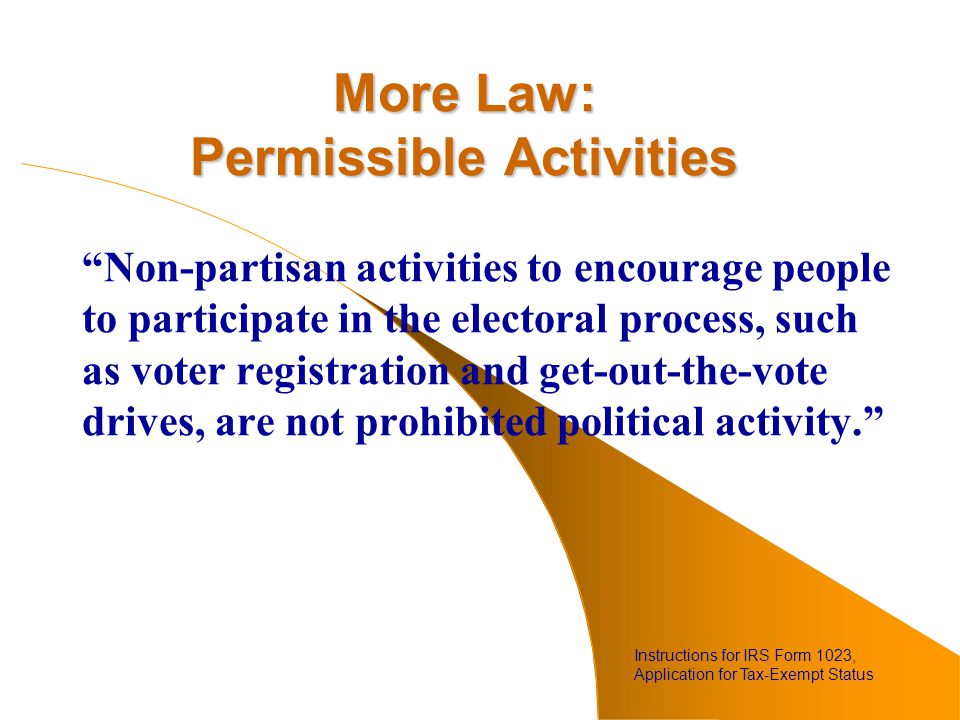 More Law: Permissible Activities Non-partisan activities to encourage people to participate in the electoral process, such as voter registration and get-out-the-vote drives, are not prohibited political activity. Instructions for IRS Form 1023, Application for Tax-Exempt Status