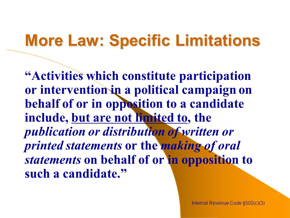 More Law: Specific Limitations Activities which constitute participation or intervention in a political campaign on behalf of or in opposition to a candidate include, but are not limited to, the publication or distribution of written or printed statements or the making of oral statements on behalf of or in opposition to such a candidate. Internal Revenue Code §502(c)(3)