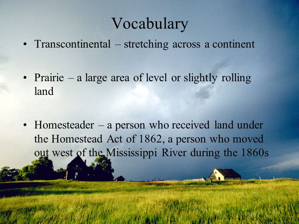 Vocabulary Transcontinental – stretching across a continent Prairie – a large area of level or slightly rolling land Homesteader – a person who received land under the Homestead Act of 1862, a person who moved out west of the Mississippi River during the 1860s