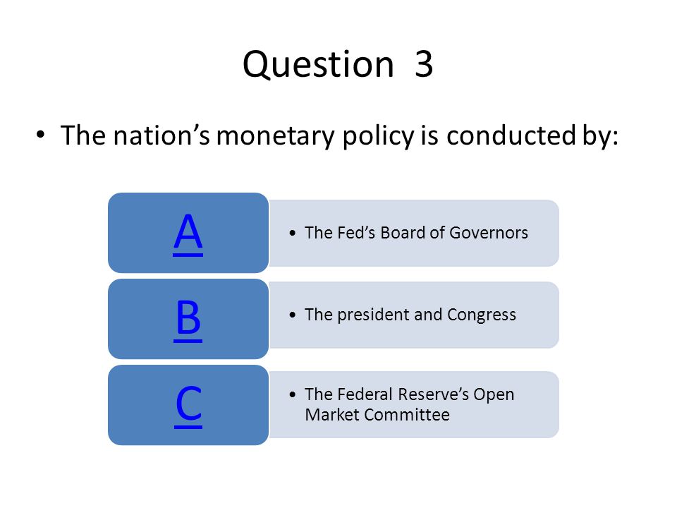 Question 3 The nation’s monetary policy is conducted by: The Fed’s Board of Governors A The president and Congress B The Federal Reserve’s Open Market Committee C