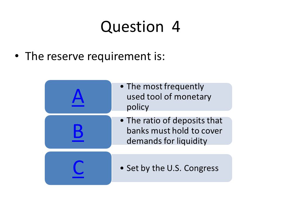 Question 4 The reserve requirement is: The most frequently used tool of monetary policy A The ratio of deposits that banks must hold to cover demands for liquidity B Set by the U.S.