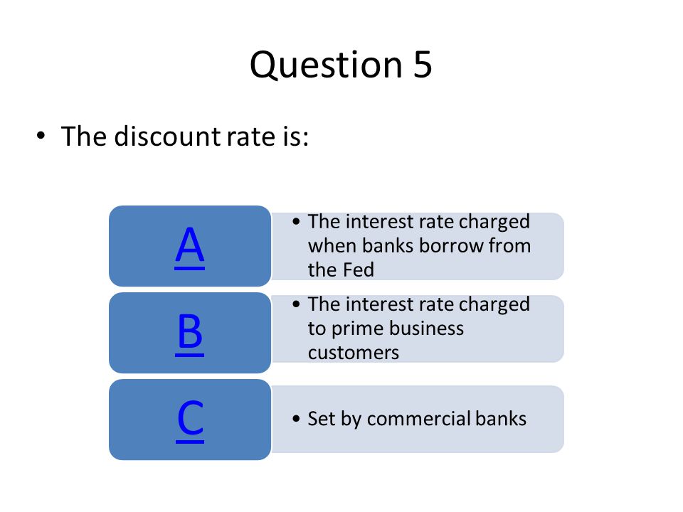 Question 5 The discount rate is: The interest rate charged when banks borrow from the Fed A The interest rate charged to prime business customers B Set by commercial banks C