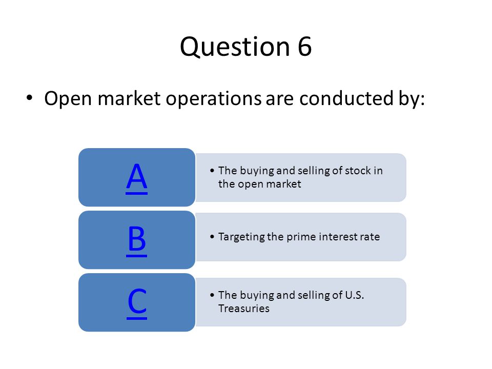 Question 6 Open market operations are conducted by: The buying and selling of stock in the open market A Targeting the prime interest rate B The buying and selling of U.S.