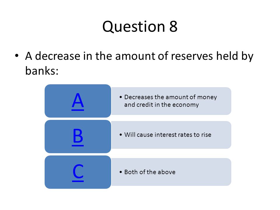 Question 8 A decrease in the amount of reserves held by banks: Decreases the amount of money and credit in the economy A Will cause interest rates to rise B Both of the above C