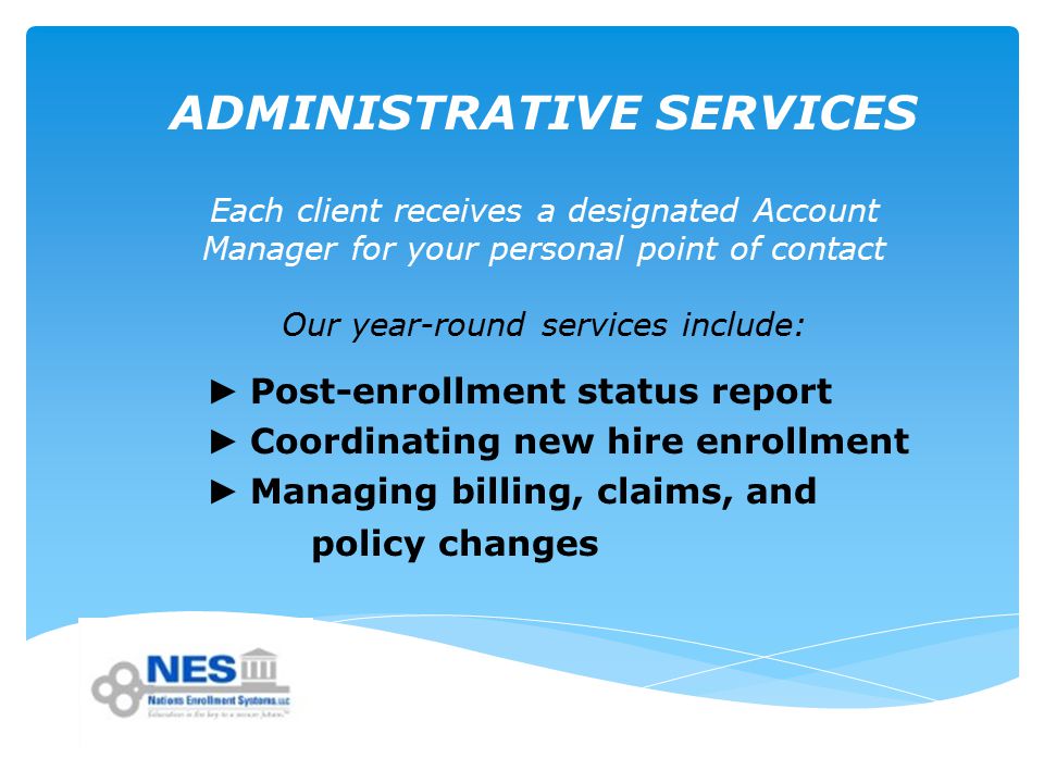 ADMINISTRATIVE SERVICES Each client receives a designated Account Manager for your personal point of contact Our year-round services include: ► Post-enrollment status report ► Coordinating new hire enrollment ► Managing billing, claims, and policy changes