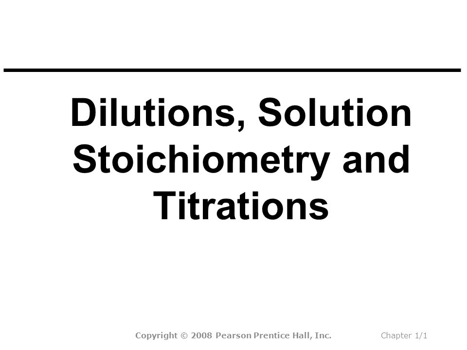 Dilutions, Solution Stoichiometry and Titrations Copyright © 2008 Pearson Prentice Hall, Inc.Chapter 1/1