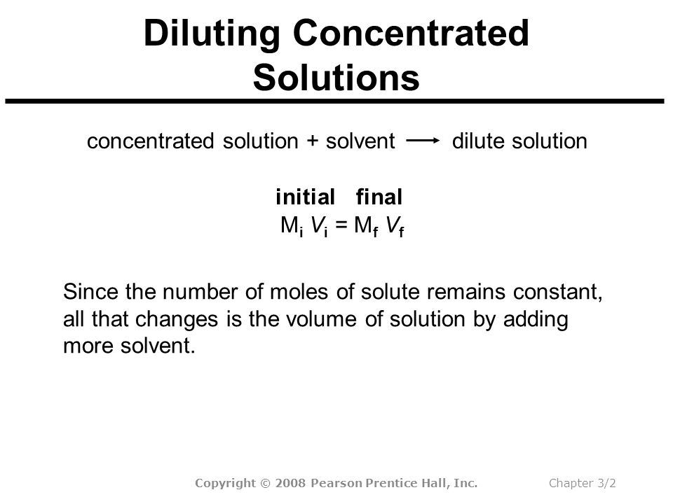Copyright © 2008 Pearson Prentice Hall, Inc.Chapter 3/2 Diluting Concentrated Solutions dilute solutionconcentrated solution + solvent M i V i = M f V f finalinitial Since the number of moles of solute remains constant, all that changes is the volume of solution by adding more solvent.