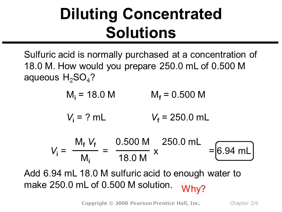 Copyright © 2008 Pearson Prentice Hall, Inc.Chapter 3/6 Diluting Concentrated Solutions Add 6.94 mL 18.0 M sulfuric acid to enough water to make mL of M solution.