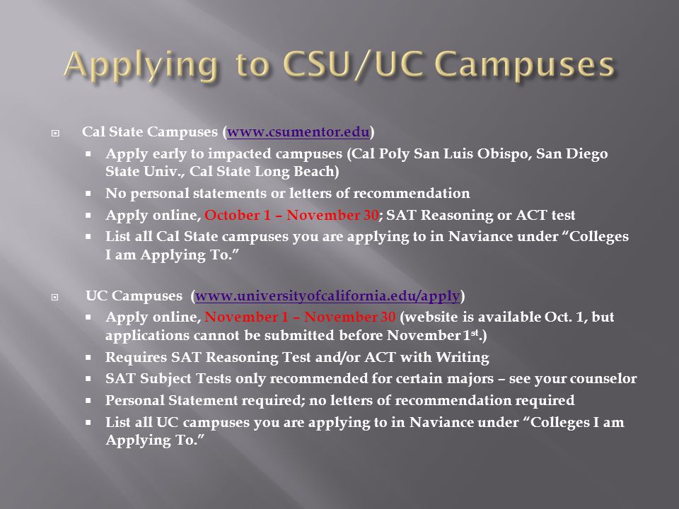  Cal State Campuses (   Apply early to impacted campuses (Cal Poly San Luis Obispo, San Diego State Univ., Cal State Long Beach)  No personal statements or letters of recommendation  Apply online, October 1 – November 30; SAT Reasoning or ACT test  List all Cal State campuses you are applying to in Naviance under Colleges I am Applying To.  UC Campuses (   Apply online, November 1 – November 30 (website is available Oct.