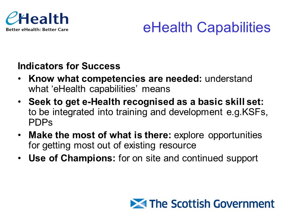 Indicators for Success Know what competencies are needed: understand what ‘eHealth capabilities’ means Seek to get e-Health recognised as a basic skill set: to be integrated into training and development e.g.KSFs, PDPs Make the most of what is there: explore opportunities for getting most out of existing resource Use of Champions: for on site and continued support eHealth Capabilities