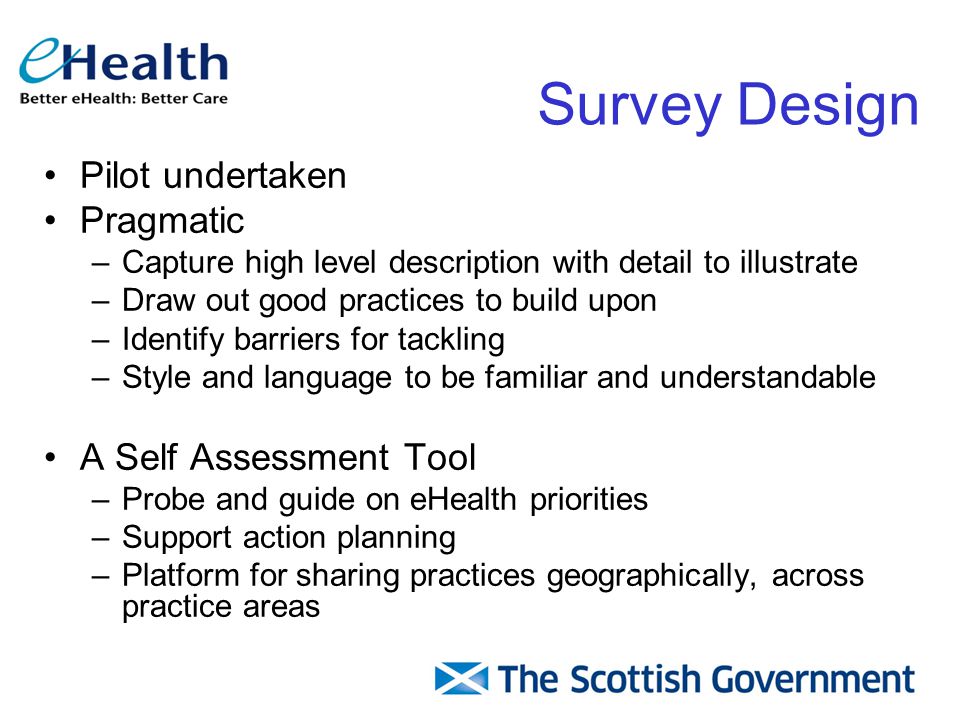 Survey Design Pilot undertaken Pragmatic –Capture high level description with detail to illustrate –Draw out good practices to build upon –Identify barriers for tackling –Style and language to be familiar and understandable A Self Assessment Tool –Probe and guide on eHealth priorities –Support action planning –Platform for sharing practices geographically, across practice areas