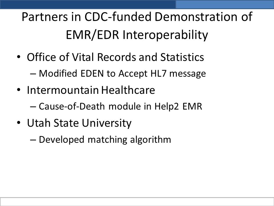 Partners in CDC-funded Demonstration of EMR/EDR Interoperability Office of Vital Records and Statistics – Modified EDEN to Accept HL7 message Intermountain Healthcare – Cause-of-Death module in Help2 EMR Utah State University – Developed matching algorithm