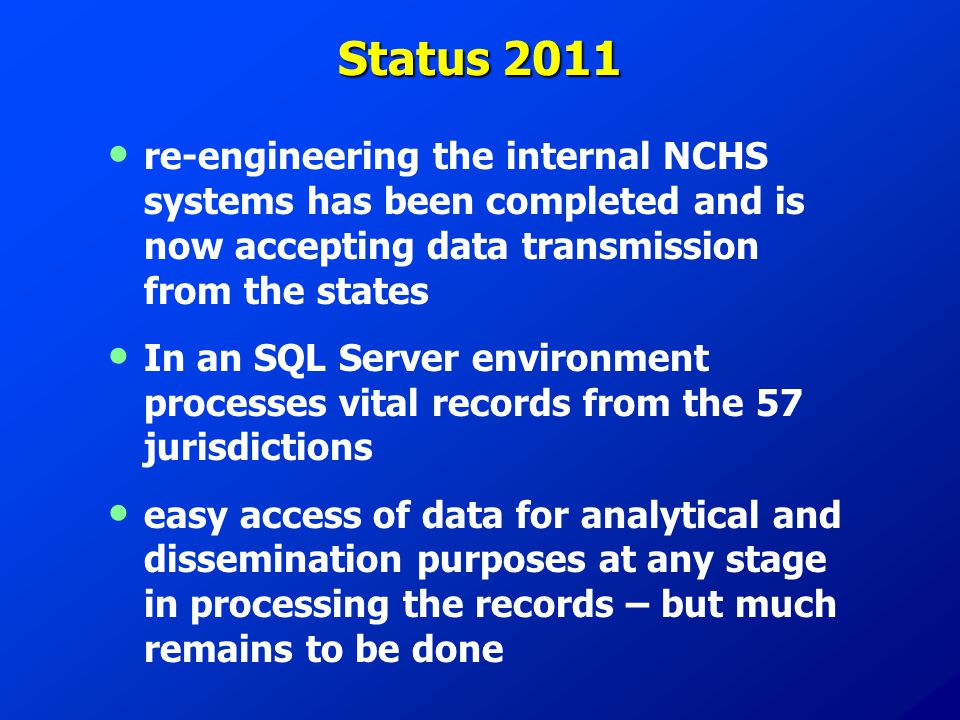 Status 2011 re-engineering the internal NCHS systems has been completed and is now accepting data transmission from the states In an SQL Server environment processes vital records from the 57 jurisdictions easy access of data for analytical and dissemination purposes at any stage in processing the records – but much remains to be done