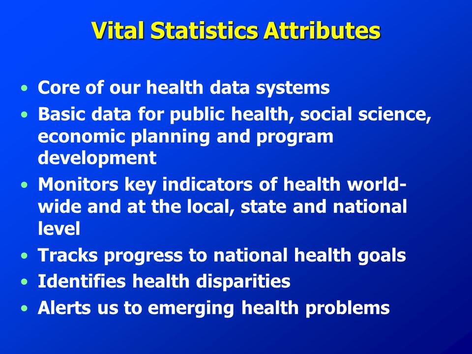 Vital Statistics Attributes Core of our health data systems Basic data for public health, social science, economic planning and program development Monitors key indicators of health world- wide and at the local, state and national level Tracks progress to national health goals Identifies health disparities Alerts us to emerging health problems