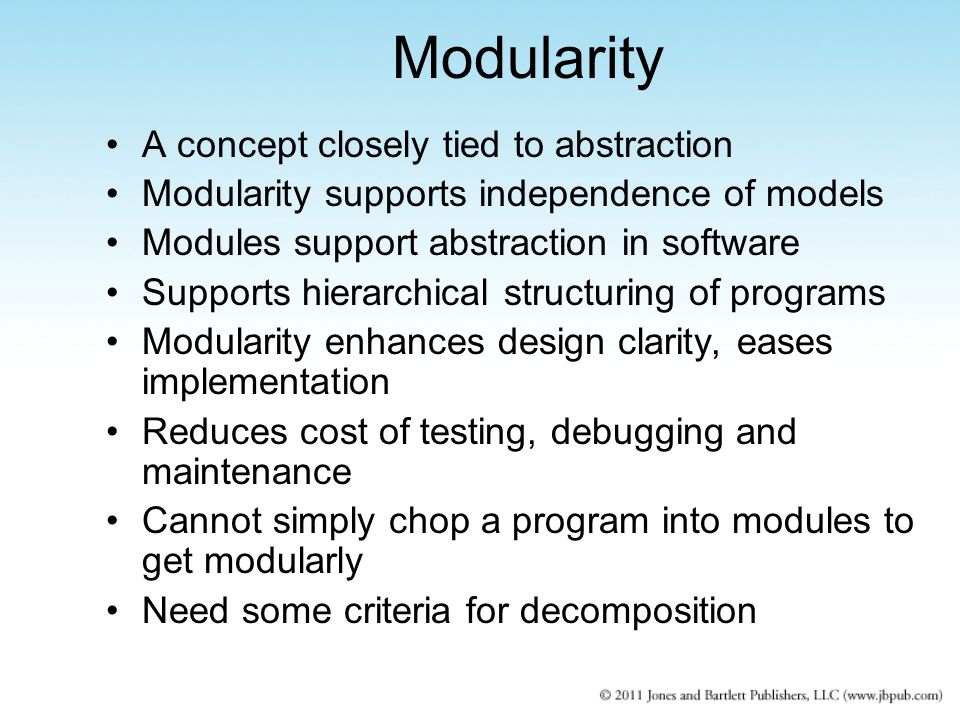 Modularity A concept closely tied to abstraction Modularity supports independence of models Modules support abstraction in software Supports hierarchical structuring of programs Modularity enhances design clarity, eases implementation Reduces cost of testing, debugging and maintenance Cannot simply chop a program into modules to get modularly Need some criteria for decomposition