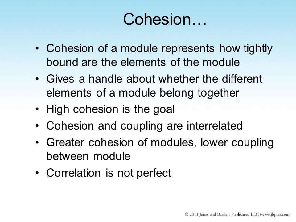 Cohesion of a module represents how tightly bound are the elements of the module Gives a handle about whether the different elements of a module belong together High cohesion is the goal Cohesion and coupling are interrelated Greater cohesion of modules, lower coupling between module Correlation is not perfect Cohesion…