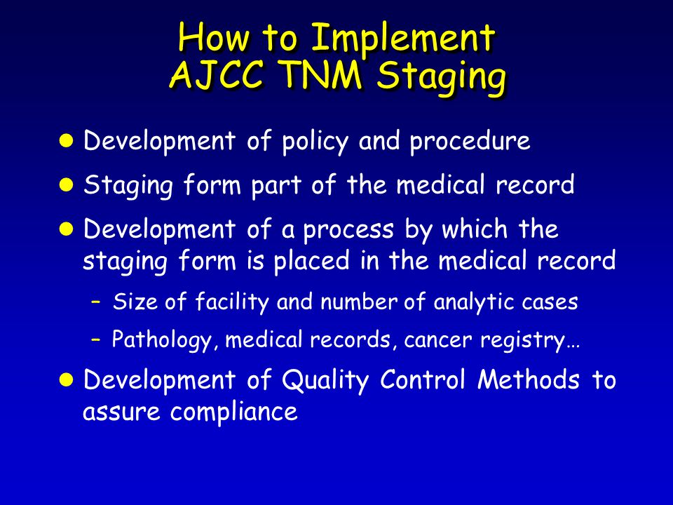 How to Implement AJCC TNM Staging l Development of policy and procedure l Staging form part of the medical record l Development of a process by which the staging form is placed in the medical record –Size of facility and number of analytic cases –Pathology, medical records, cancer registry… l Development of Quality Control Methods to assure compliance