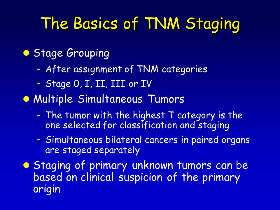 The Basics of TNM Staging l Stage Grouping –After assignment of TNM categories –Stage 0, I, II, III or IV l Multiple Simultaneous Tumors –The tumor with the highest T category is the one selected for classification and staging –Simultaneous bilateral cancers in paired organs are staged separately l Staging of primary unknown tumors can be based on clinical suspicion of the primary origin