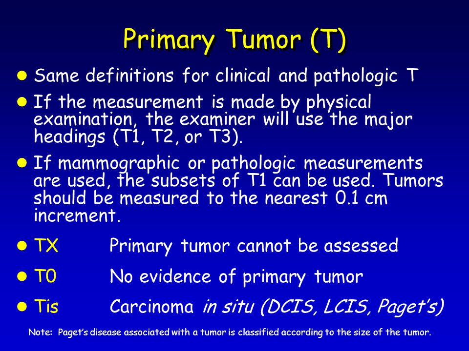 Primary Tumor (T) l Same definitions for clinical and pathologic T l If the measurement is made by physical examination, the examiner will use the major headings (T1, T2, or T3).
