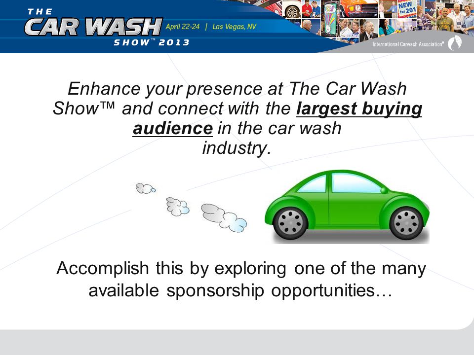 Accomplish this by exploring one of the many available sponsorship opportunities… Enhance your presence at The Car Wash Show™ and connect with the largest buying audience in the car wash industry.